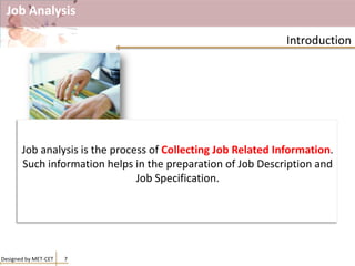 Job Analysis
Designed by MET-CET 7
Introduction
Job analysis is the process of Collecting Job Related Information.
Such information helps in the preparation of Job Description and
Job Specification.
 