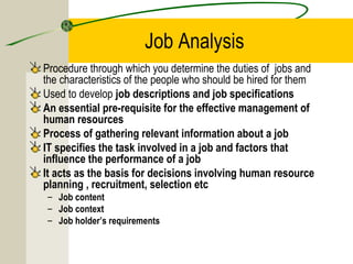 Job Analysis
Procedure through which you determine the duties of jobs and
the characteristics of the people who should be hired for them
Used to develop job descriptions and job specifications
An essential pre-requisite for the effective management of
human resources
Process of gathering relevant information about a job
IT specifies the task involved in a job and factors that
influence the performance of a job
It acts as the basis for decisions involving human resource
planning , recruitment, selection etc
– Job content
– Job context
– Job holder’s requirements
 