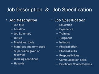Job Description & Job Specification
• Job DescriptionJob Description
– Job title
– Location
– Job Summary
– Duties
– Machines, tools
– Materials and form used
– Supervision given or
received
– Working conditions
– Hazards
• Job Specification
– Education
– Experience
– Training
– Judgment
– Initiative
– Physical effort
– Physical skills
– Responsibilities
– Communication skills
– Emotional Characteristics
 