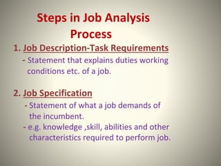 Steps in Job Analysis
Process
1. Job Description-Task Requirements
- Statement that explains duties working
conditions etc. of a job.
2. Job Specification
- Statement of what a job demands of
the incumbent.
- e.g. knowledge ,skill, abilities and other
characteristics required to perform job.
 