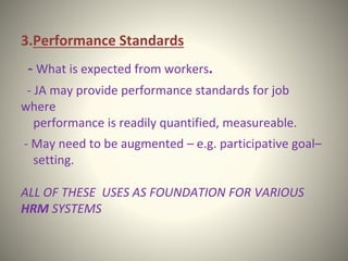 3.Performance Standards
- What is expected from workers.
- JA may provide performance standards for job
where
performance is readily quantified, measureable.
- May need to be augmented – e.g. participative goal–
setting.
ALL OF THESE USES AS FOUNDATION FOR VARIOUS
HRM SYSTEMS
 