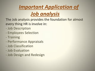 Important Application of
Job analysis
The Job analysis provides the foundation for almost
every thing HR is involve in:
- Job Description
- Employees Selection
- Training
- Performance Appraisals
- Job Classification
- Job Evaluation
- Job Design and Redesign
 
