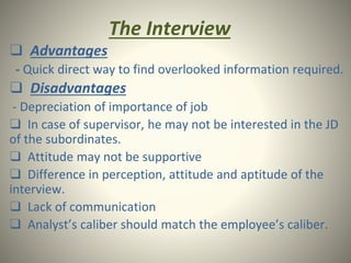 The Interview
❑ Advantages
- Quick direct way to find overlooked information required.
❑ Disadvantages
- Depreciation of importance of job
❑ In case of supervisor, he may not be interested in the JD
of the subordinates.
❑ Attitude may not be supportive
❑ Difference in perception, attitude and aptitude of the
interview.
❑ Lack of communication
❑ Analyst’s caliber should match the employee’s caliber.
 