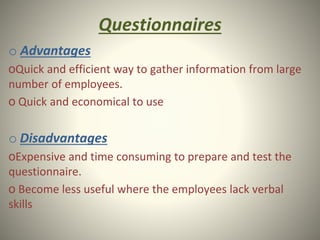Questionnaires
o Advantages
oQuick and efficient way to gather information from large
number of employees.
o Quick and economical to use
o Disadvantages
oExpensive and time consuming to prepare and test the
questionnaire.
o Become less useful where the employees lack verbal
skills
 