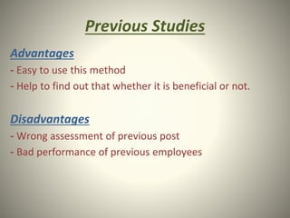 Previous Studies
Advantages
- Easy to use this method
- Help to find out that whether it is beneficial or not.
Disadvantages
- Wrong assessment of previous post
- Bad performance of previous employees
 