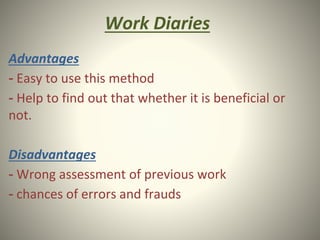 Work Diaries
Advantages
- Easy to use this method
- Help to find out that whether it is beneficial or
not.
Disadvantages
- Wrong assessment of previous work
- chances of errors and frauds
 