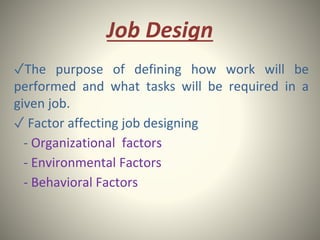 Job Design
✓The purpose of defining how work will be
performed and what tasks will be required in a
given job.
✓ Factor affecting job designing
- Organizational factors
- Environmental Factors
- Behavioral Factors
 