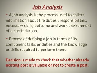 Job Analysis
- A job analysis is the process used to collect
information about the duties , responsibilities,
necessary skills, outcome and work environment
of a particular job.
- Process of defining a job in terms of its
component tasks or duties and the knowledge
or skills required to perform them.
Decision is made to check that whether already
existing post is valuable or not to create a post.
 