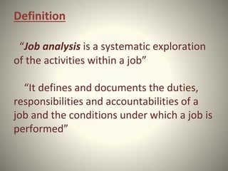 Definition
“Job analysis is a systematic exploration
of the activities within a job”
“It defines and documents the duties,
responsibilities and accountabilities of a
job and the conditions under which a job is
performed”
 