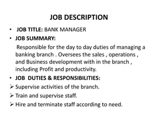 JOB DESCRIPTION
• JOB TITLE: BANK MANAGER
• JOB SUMMARY:
Responsible for the day to day duties of managing a
banking branch . Oversees the sales , operations ,
and Business development with in the branch ,
including Profit and productivity.
• JOB DUTIES & RESPONSIBILITIES:
 Supervise activities of the branch.
 Train and supervise staff.
 Hire and terminate staff according to need.
 