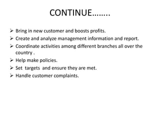 CONTINUE……..
 Bring in new customer and boosts profits.
 Create and analyze management information and report.
 Coordinate activities among different branches all over the
country .
 Help make policies.
 Set targets and ensure they are met.
 Handle customer complaints.
 