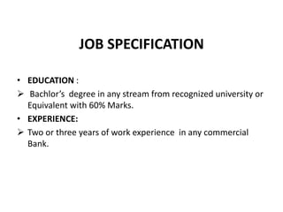 JOB SPECIFICATION
• EDUCATION :
 Bachlor’s degree in any stream from recognized university or
Equivalent with 60% Marks.
• EXPERIENCE:
 Two or three years of work experience in any commercial
Bank.
 