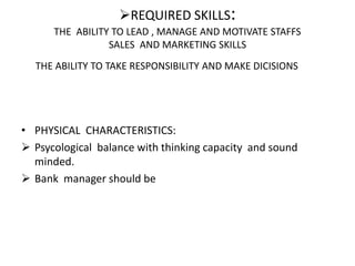 REQUIRED SKILLS:
THE ABILITY TO LEAD , MANAGE AND MOTIVATE STAFFS
SALES AND MARKETING SKILLS
THE ABILITY TO TAKE RESPONSIBILITY AND MAKE DICISIONS
• PHYSICAL CHARACTERISTICS:
 Psycological balance with thinking capacity and sound
minded.
 Bank manager should be
 