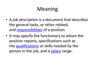 Meaning
• A job description is a document that describes
the general tasks, or other related,
and responsibilities of a position
• It may specify the functionary to whom the
position reports, specifications such as
the qualifications or skills needed by the
person in the job, and a salary range.
 