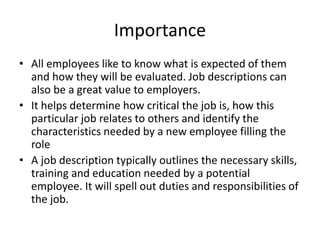 Importance
• All employees like to know what is expected of them
and how they will be evaluated. Job descriptions can
also be a great value to employers.
• It helps determine how critical the job is, how this
particular job relates to others and identify the
characteristics needed by a new employee filling the
role
• A job description typically outlines the necessary skills,
training and education needed by a potential
employee. It will spell out duties and responsibilities of
the job.
 
