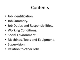 Contents
• Job Identification.
• Job Summary.
• Job Duties and Responsibilities.
• Working Conditions.
• Social Environment.
• Machines, Tools and Equipment.
• Supervision.
• Relation to other Jobs.
 