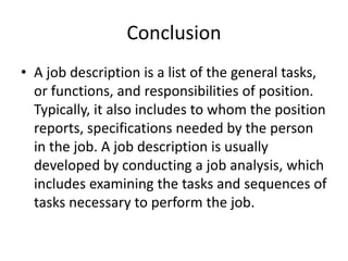 Conclusion
• A job description is a list of the general tasks,
or functions, and responsibilities of position.
Typically, it also includes to whom the position
reports, specifications needed by the person
in the job. A job description is usually
developed by conducting a job analysis, which
includes examining the tasks and sequences of
tasks necessary to perform the job.
 