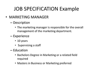 JOB SPECIFICATION Example
• MARKETING MANAGER
– Description
• The marketing manager is responsible for the overall
management of the marketing department.
– Experience
• 10 years
• Supervising a staff
– Education
• Bachelors Degree in Marketing or a related field
required
• Masters in Business or Marketing preferred
 