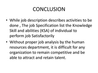 CONCLUSION
• While job description describes activities to be
done , The job Specification list the Knowledge
Skill and abilities (KSA) of individual to
perform job Satisfactorily
• Without proper job analysis by the human
resources department, it is difficult for any
organization to remain competitive and be
able to attract and retain talent.
 