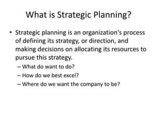 What is Strategic Planning?
• Strategic planning is an organization's process
of defining its strategy, or direction, and
making decisions on allocating its resources to
pursue this strategy.
– What do want to do?
– How do we best excel?
– Where do we want the company to be?
 