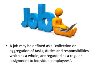 • A job may be defined as a “collection or
aggregation of tasks, duties and responsibilities
which as a whole, are regarded as a regular
assignment to individual employees”.
 
