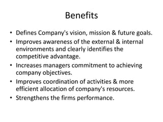 Benefits
• Defines Company's vision, mission & future goals.
• Improves awareness of the external & internal
environments and clearly identifies the
competitive advantage.
• Increases managers commitment to achieving
company objectives.
• Improves coordination of activities & more
efficient allocation of company's resources.
• Strengthens the firms performance.
 