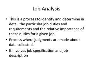 Job Analysis
• This is a process to identify and determine in
detail the particular job duties and
requirements and the relative importance of
these duties for a given job.
• Process where judgments are made about
data collected.
• It involves job specification and job
description
 