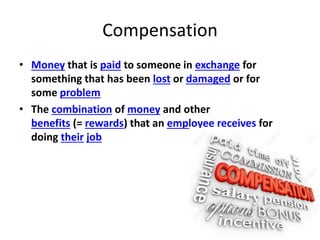 Compensation
• Money that is paid to someone in exchange for
something that has been lost or damaged or for
some problem
• The combination of money and other
benefits (= rewards) that an employee receives for
doing their job
 