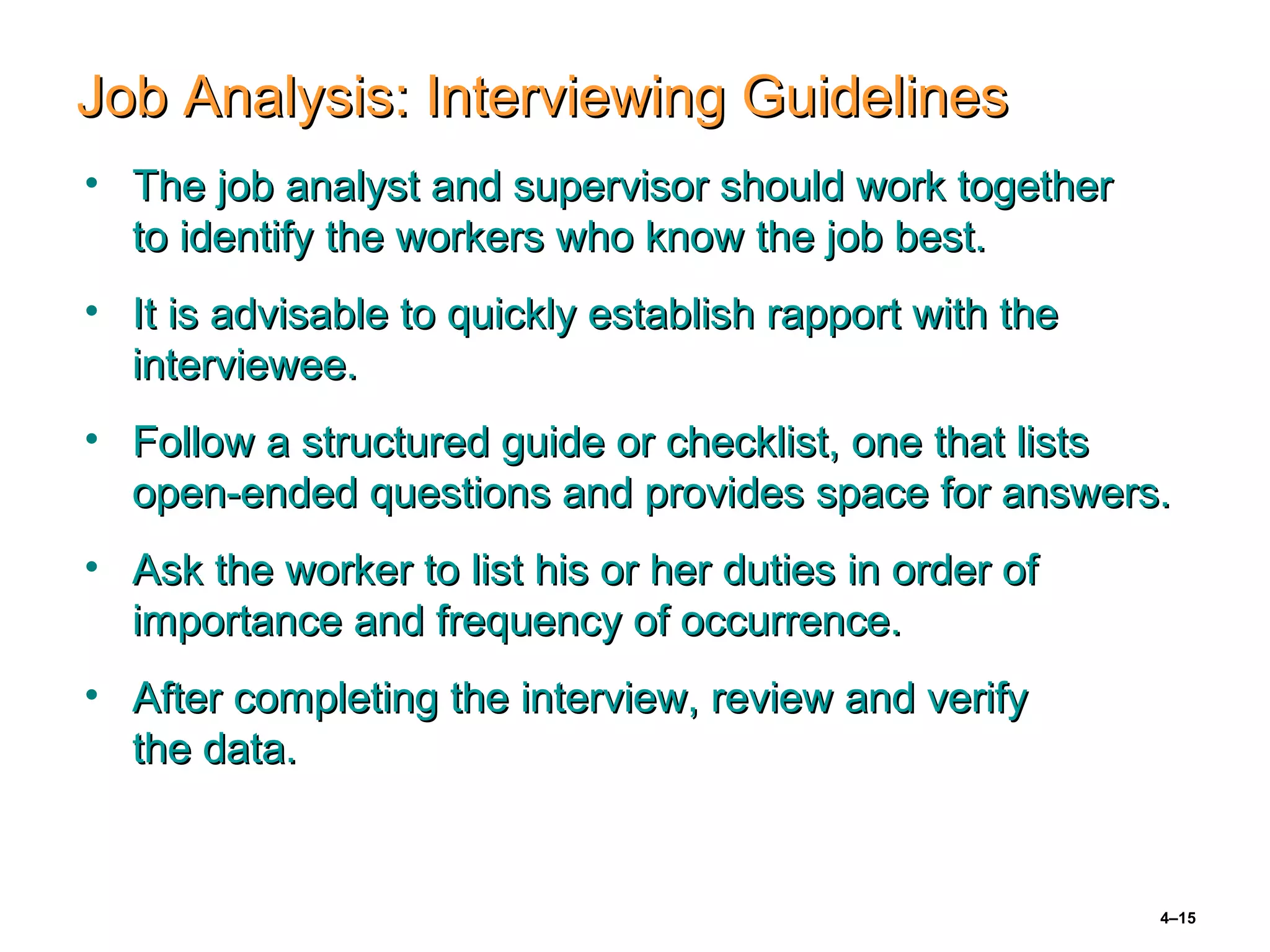 4–15
Job Analysis: Interviewing GuidelinesJob Analysis: Interviewing Guidelines
• The job analyst and supervisor should work togetherThe job analyst and supervisor should work together
to identify the workers who know the job best.to identify the workers who know the job best.
• It is advisable to quickly establish rapport with theIt is advisable to quickly establish rapport with the
interviewee.interviewee.
• Follow a structured guide or checklist, one that listsFollow a structured guide or checklist, one that lists
open-ended questions and provides space for answers.open-ended questions and provides space for answers.
• Ask the worker to list his or her duties in order ofAsk the worker to list his or her duties in order of
importance and frequency of occurrence.importance and frequency of occurrence.
• After completing the interview, review and verifyAfter completing the interview, review and verify
the data.the data.
 
