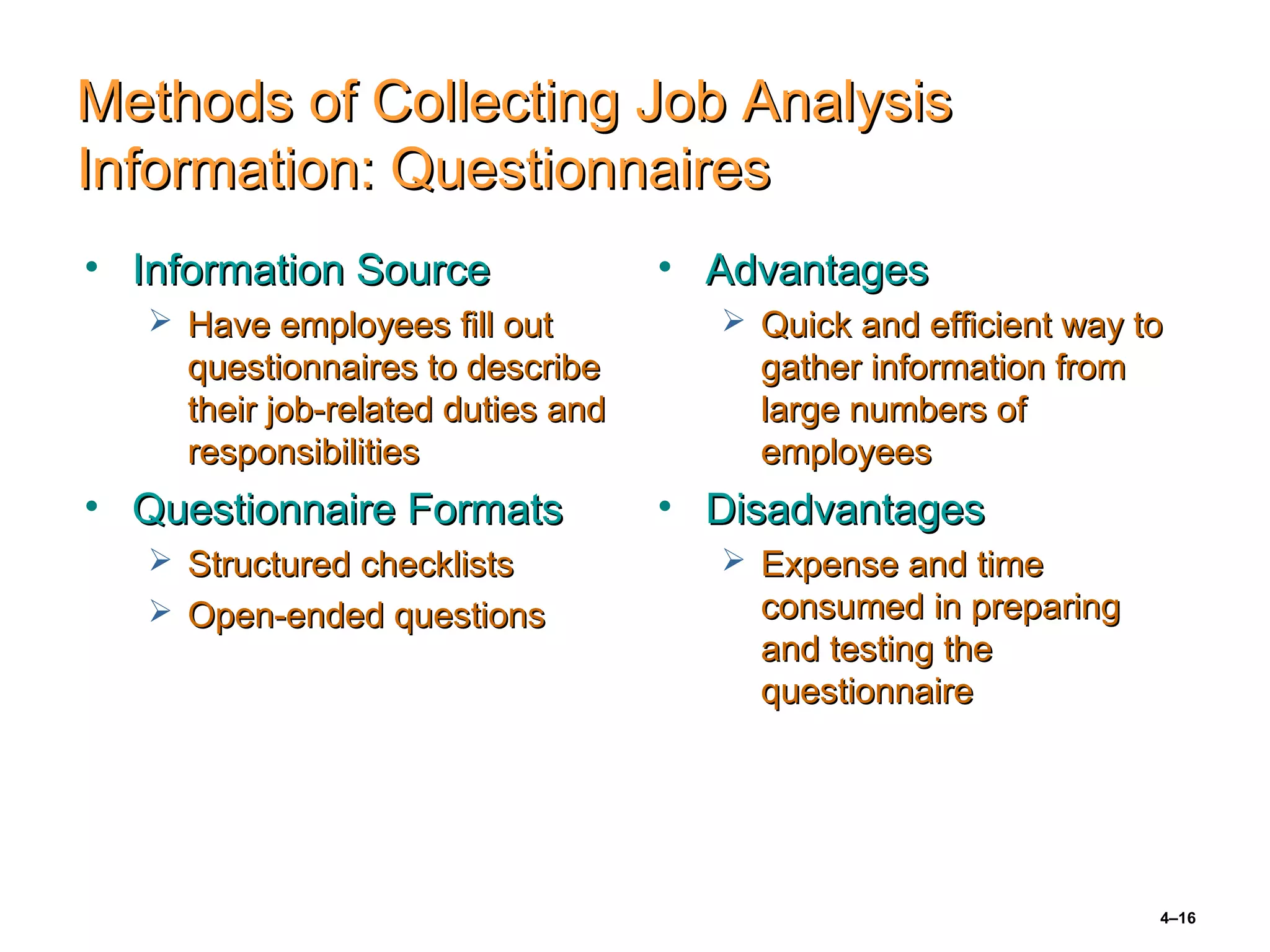4–16
Methods of Collecting Job AnalysisMethods of Collecting Job Analysis
Information: QuestionnairesInformation: Questionnaires
• Information SourceInformation Source
 Have employees fill outHave employees fill out
questionnaires to describequestionnaires to describe
their job-related duties andtheir job-related duties and
responsibilitiesresponsibilities
• Questionnaire FormatsQuestionnaire Formats
 Structured checklistsStructured checklists
 Open-ended questionsOpen-ended questions
• AdvantagesAdvantages
 Quick and efficient way toQuick and efficient way to
gather information fromgather information from
large numbers oflarge numbers of
employeesemployees
• DisadvantagesDisadvantages
 Expense and timeExpense and time
consumed in preparingconsumed in preparing
and testing theand testing the
questionnairequestionnaire
 