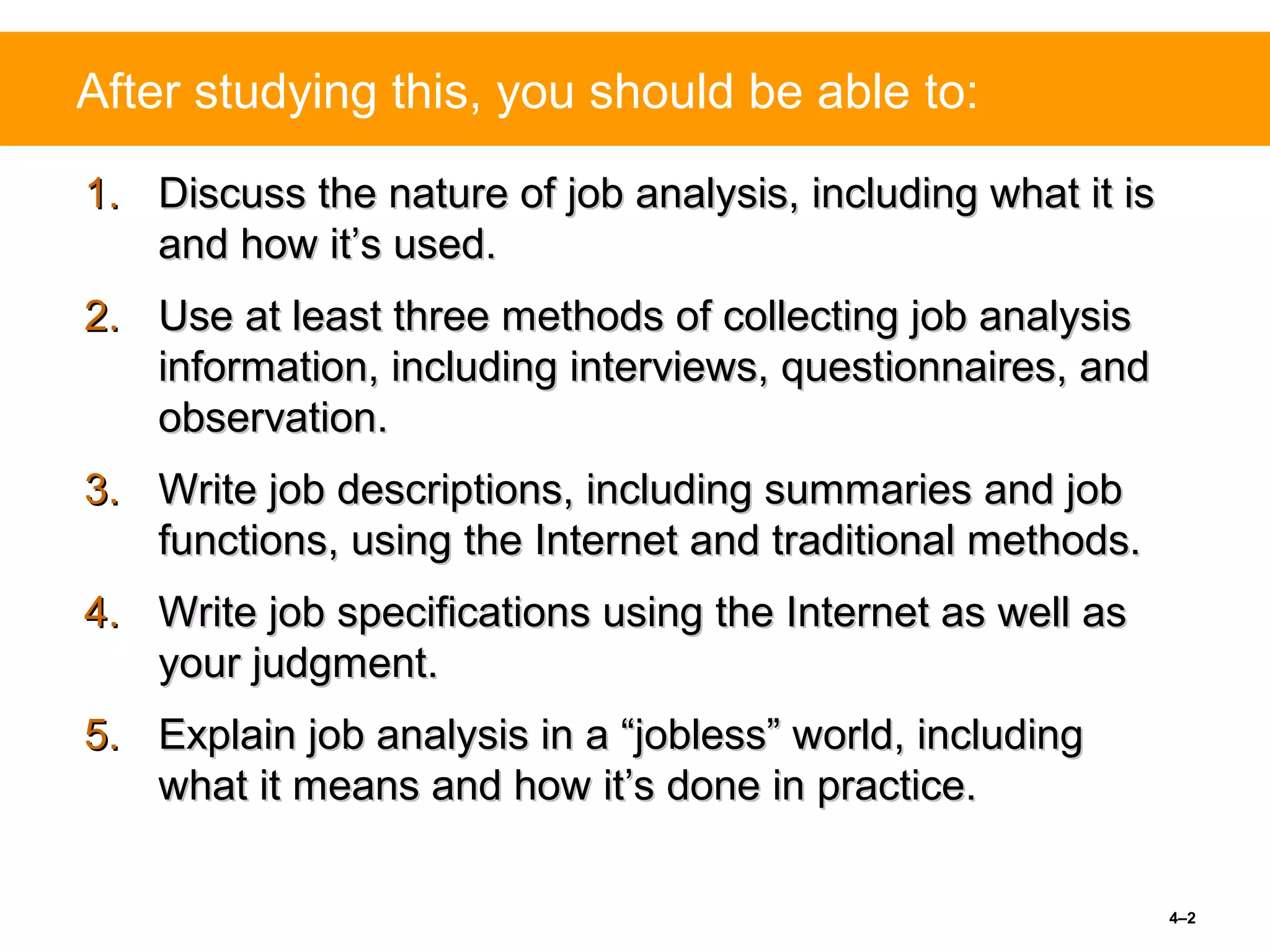 4–2
After studying this, you should be able to:
1.1. Discuss the nature of job analysis, including what it isDiscuss the nature of job analysis, including what it is
and how it’s used.and how it’s used.
2.2. Use at least three methods of collecting job analysisUse at least three methods of collecting job analysis
information, including interviews, questionnaires, andinformation, including interviews, questionnaires, and
observation.observation.
3.3. Write job descriptions, including summaries and jobWrite job descriptions, including summaries and job
functions, using the Internet and traditional methods.functions, using the Internet and traditional methods.
4.4. Write job specifications using the Internet as well asWrite job specifications using the Internet as well as
your judgment.your judgment.
5.5. Explain job analysis in a “jobless” world, includingExplain job analysis in a “jobless” world, including
what it means and how it’s done in practice.what it means and how it’s done in practice.
 