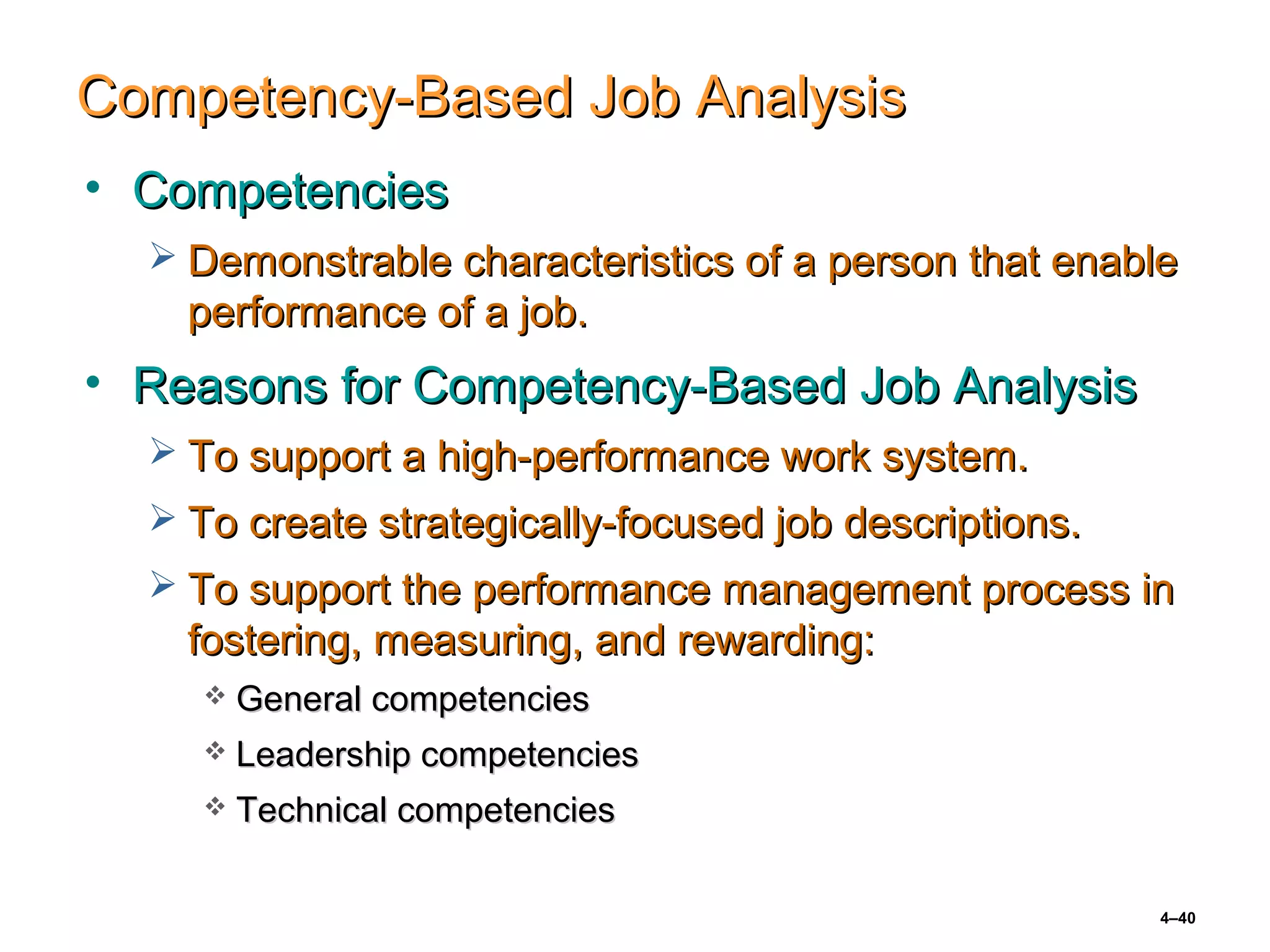 4–40
Competency-Based Job AnalysisCompetency-Based Job Analysis
• CompetenciesCompetencies
 Demonstrable characteristics of a person that enableDemonstrable characteristics of a person that enable
performance of a job.performance of a job.
• Reasons for Competency-Based Job AnalysisReasons for Competency-Based Job Analysis
 To support a high-performance work system.To support a high-performance work system.
 To create strategically-focused job descriptions.To create strategically-focused job descriptions.
 To support the performance management process inTo support the performance management process in
fostering, measuring, and rewarding:fostering, measuring, and rewarding:
 General competenciesGeneral competencies
 Leadership competenciesLeadership competencies
 Technical competenciesTechnical competencies
 