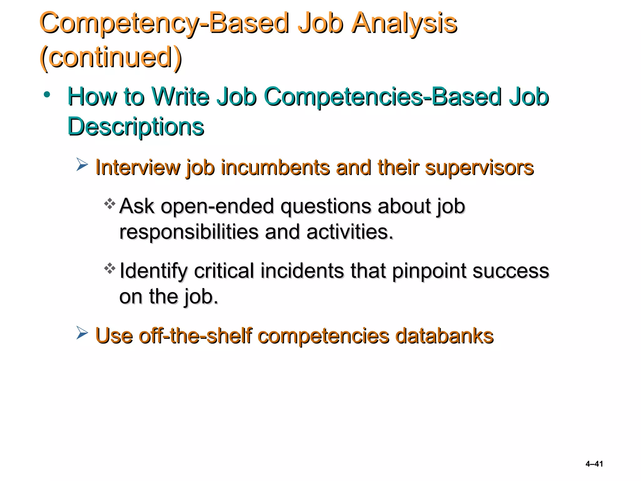 4–41
Competency-Based Job AnalysisCompetency-Based Job Analysis
(continued)(continued)
• How to Write Job Competencies-Based JobHow to Write Job Competencies-Based Job
DescriptionsDescriptions
 Interview job incumbents and their supervisorsInterview job incumbents and their supervisors
 Ask open-ended questions about jobAsk open-ended questions about job
responsibilities and activities.responsibilities and activities.
 Identify critical incidents that pinpoint successIdentify critical incidents that pinpoint success
on the job.on the job.
 Use off-the-shelf competencies databanksUse off-the-shelf competencies databanks
 