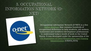 Occupational information Network (O*NET) is a free
online database that contains hundreds of
occupational definitions to help students, job seekers,
businesses and workforce development professionals
to understand today's world of work in the United
States. It was developed under the sponsorship of the
US Department of Labor/Employment and Training
Administration (USDOL/ETA)
 