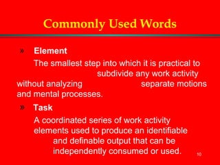 10
Commonly Used Words
» Element
The smallest step into which it is practical to
subdivide any work activity
without analyzing separate motions
and mental processes.
» Task
A coordinated series of work activity
elements used to produce an identifiable
and definable output that can be
independently consumed or used.
 