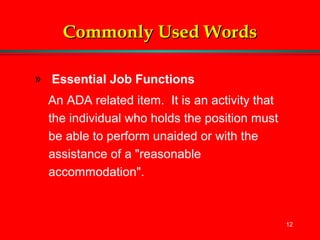 12
Commonly Used WordsCommonly Used Words
» Essential Job Functions
An ADA related item. It is an activity that
the individual who holds the position must
be able to perform unaided or with the
assistance of a "reasonable
accommodation".
 