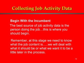 13
Collecting Job Activity DataCollecting Job Activity Data
Begin With the Incumbent
The best source of job activity data is the
person doing the job…this is where you
should begin.
Remember, at this stage we need to know
what the job content is…..we will deal with
what it should be or what we want it to be a
little later in the process.
 