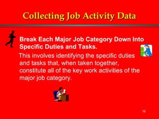 16
Collecting Job Activity DataCollecting Job Activity Data
Break Each Major Job Category Down Into
Specific Duties and Tasks.
This involves identifying the specific duties
and tasks that, when taken together,
constitute all of the key work activities of the
major job category.
 