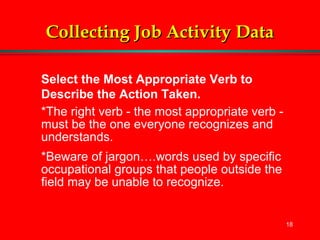 18
Collecting Job Activity DataCollecting Job Activity Data
Select the Most Appropriate Verb to
Describe the Action Taken.
*The right verb - the most appropriate verb -
must be the one everyone recognizes and
understands.
*Beware of jargon….words used by specific
occupational groups that people outside the
field may be unable to recognize.
 