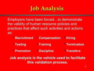 2
Job AnalysisJob Analysis
Employers have been forced…to demonstrate
the validity of human resource policies and
practices that affect such activities and actions
as:
* Recruitment * Compensation * Hiring
* Testing * Training * Termination
* Promotion * Discipline * Transfers
Job analysis is the vehicle used to facilitate
this validation process.
 