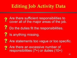 20
Editing Job Activity Data
Are there sufficient responsibilities to
cover all of the major areas of the job.
Do the duties fit the responsibilities.
Is anything missing.
Are statements too vague or too specific.
Are there an excessive number of
responsibilities (7+) or duties (10+)
 
