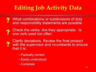 21
Editing Job Activity Data
What combinations or subdivisions of duty
and responsibility statements are possible
Check the verbs. Are they appropriate. Is
one verb used too often
Clarify deviations. Review the final product
with the supervisor and incumbents to ensure
that it is:
– Factually correct
– Easily understood
– Complete
 