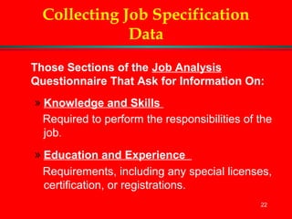 22
Collecting Job Specification
Data
Those Sections of the Job Analysis
Questionnaire That Ask for Information On:
» Knowledge and Skills
Required to perform the responsibilities of the
job.
» Education and Experience
Requirements, including any special licenses,
certification, or registrations.
 