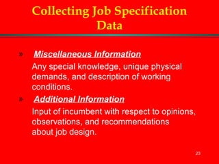 23
Collecting Job Specification
Data
» Miscellaneous Information
Any special knowledge, unique physical
demands, and description of working
conditions.
» Additional Information
Input of incumbent with respect to opinions,
observations, and recommendations
about job design.
 