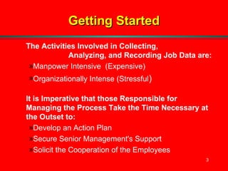 3
Getting StartedGetting Started
The Activities Involved in Collecting,
Analyzing, and Recording Job Data are:
»Manpower Intensive (Expensive)
»Organizationally Intense (Stressful)
It is Imperative that those Responsible for
Managing the Process Take the Time Necessary at
the Outset to:
»Develop an Action Plan
»Secure Senior Management's Support
»Solicit the Cooperation of the Employees
 