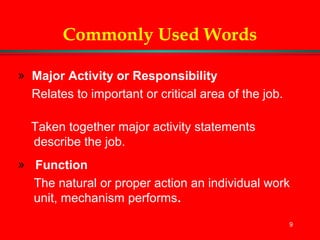9
Commonly Used Words
» Major Activity or Responsibility
Relates to important or critical area of the job.
Taken together major activity statements
describe the job.
» Function
The natural or proper action an individual work
unit, mechanism performs.
 