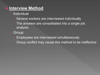  Interview Method
› Individual
 Several workers are interviewed individually
 The answers are consolidated into a single job
analysis
› Group
 Employees are interviewed simultaneously
 Group conflict may cause this method to be ineffective
 