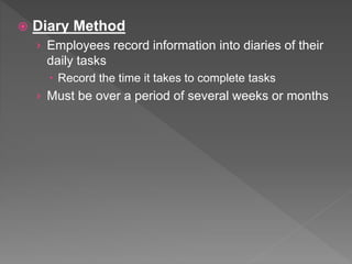  Diary Method
› Employees record information into diaries of their
daily tasks
 Record the time it takes to complete tasks
› Must be over a period of several weeks or months
 
