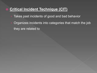  Critical Incident Technique (CIT)
› Takes past incidents of good and bad behavior
› Organizes incidents into categories that match the job
they are related to
 