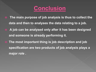  The main purpose of job analysis is thus to collect the
data and then to analyses the data relating to a job.
 A job can be analysed only after it has been designed
and someone is already performing it.
 The most important thing is job description and job
specification are two products of job analysis plays a
major role .
 